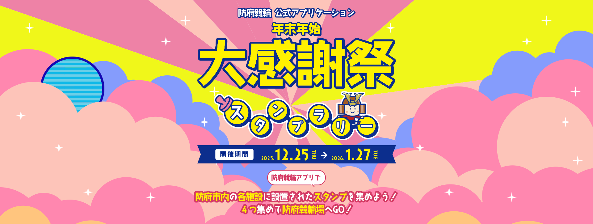 防府競輪公式アプリケーション年末年始第感謝祭スタンプラリー　開催期間 2025.12.25 THU → 2026.1.27 TUE 防府競輪アプリで防府市内の各施設に設置されたスタンプを集めよう！ 4つ集めて防府競輪場へGO!