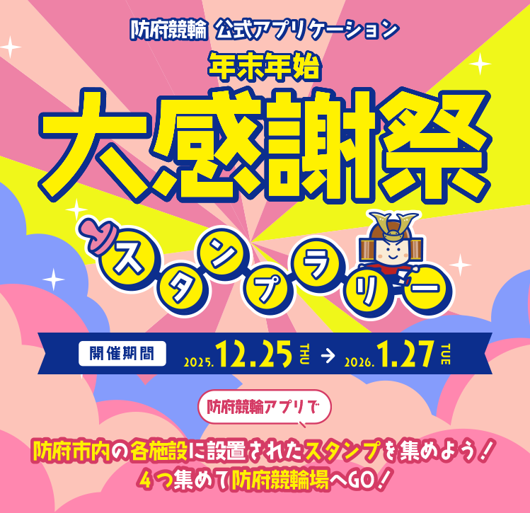 防府競輪公式アプリケーション年末年始第感謝祭スタンプラリー　開催期間 2025.12.25 THU → 2026.1.27 TUE 防府競輪アプリで防府市内の各施設に設置されたスタンプを集めよう！ 4つ集めて防府競輪場へGO!